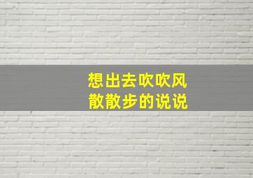 想出去吹吹风 散散步的说说